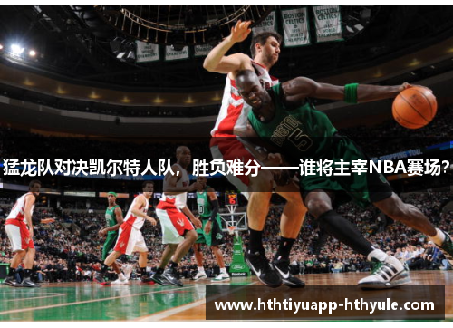 猛龙队对决凯尔特人队，胜负难分——谁将主宰NBA赛场？